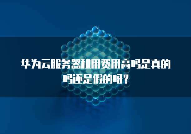 华为云服务器租用费用高吗是真的吗还是假的呀?