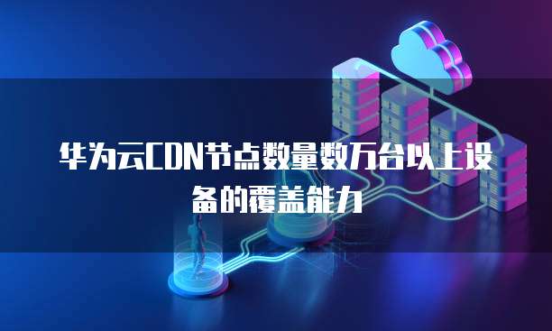 华为云CDN节点数量数万台以上设备的覆盖能力