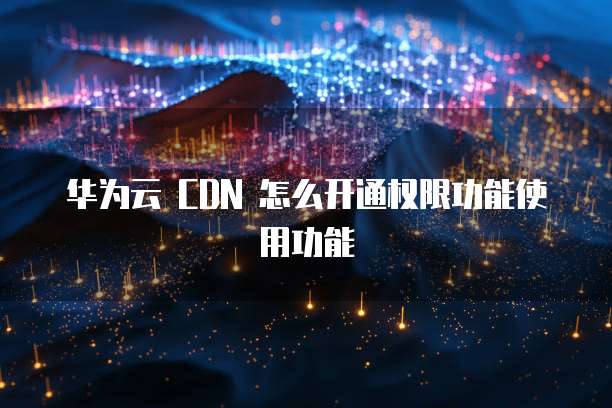 华为云 CDN 怎么开通权限功能使用功能