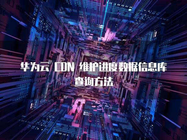 华为云 CDN 维护进度数据信息库查询方法