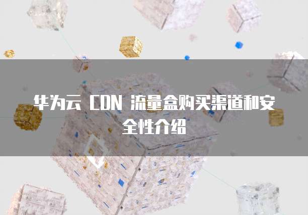华为云 CDN 流量盒购买渠道和安全性介绍