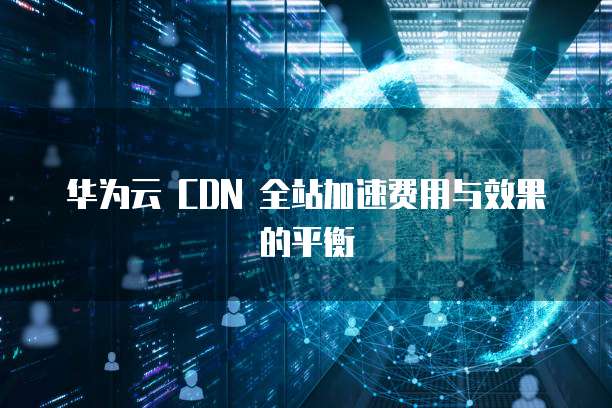 华为云 CDN 全站加速费用与效果的平衡