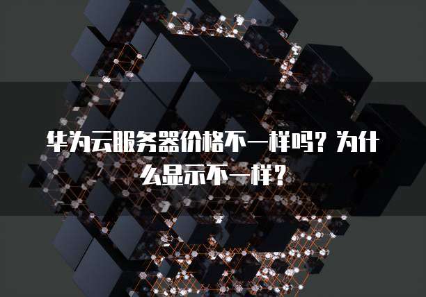 华为云服务器价格不一样吗?为什么显示不一样?