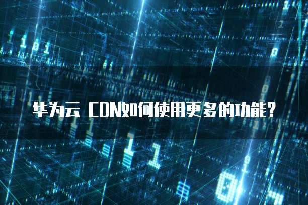 华为云 CDN如何使用更多的功能？