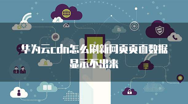 华为云cdn怎么刷新网页页面数据显示不出来