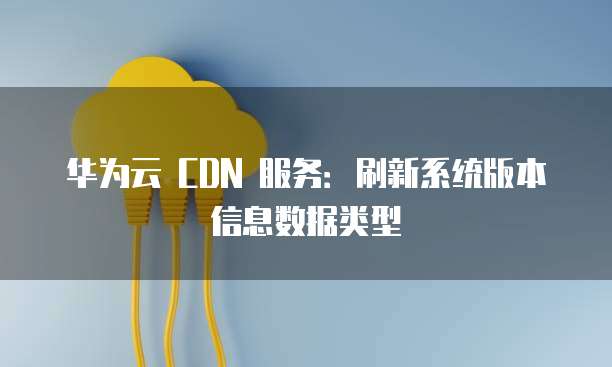 华为云 CDN 服务:刷新系统版本信息数据类型