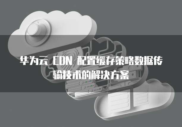华为云 CDN 配置缓存策略数据传输技术的解决方案