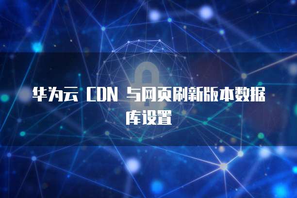 华为云 CDN 与网页刷新版本数据库设置