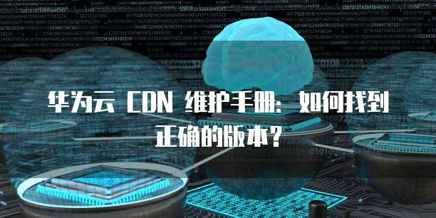华为云 CDN 维护手册:如何找到正确的版本?