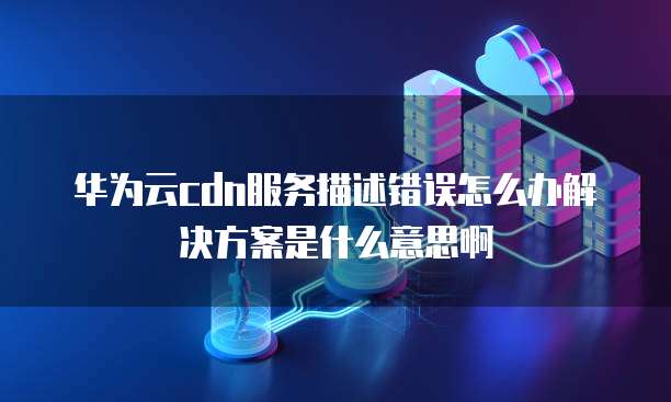 华为云cdn服务描述错误怎么办解决方案是什么意思啊