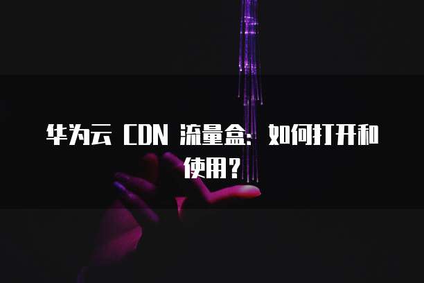 华为云 CDN 流量盒:如何打开和使用?