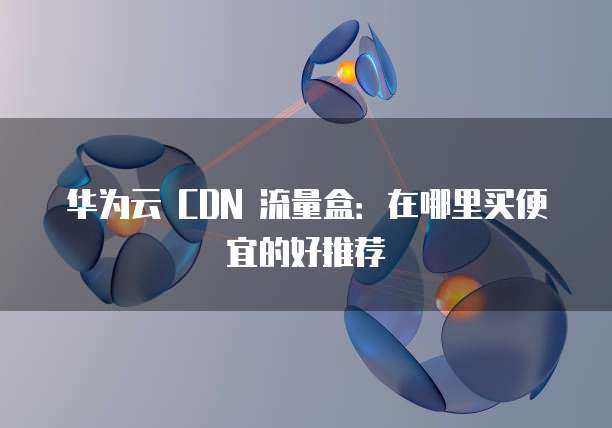 华为云 CDN 流量盒：在哪里买便宜的好推荐