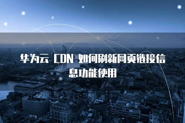华为云 CDN 如何刷新网页链接信息功能使用