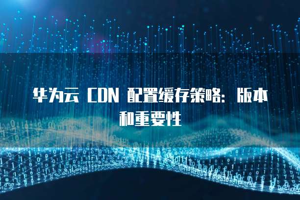 华为云 CDN 配置缓存策略:版本和重要性