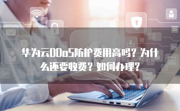 华为云DDoS防护费用高吗?为什么还要收费?如何办理?