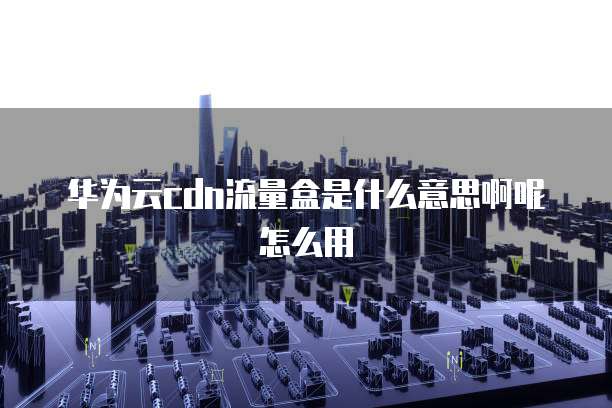 华为云cdn流量盒是什么意思啊呢怎么用
