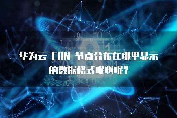 华为云 CDN 节点分布在哪里显示的数据格式呢啊呢？