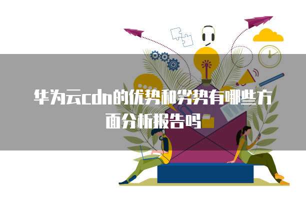 华为云cdn的优势和劣势有哪些方面分析报告吗
