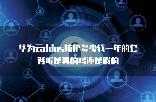 华为云ddos防护多少钱一年的套餐呢是真的吗还是假的