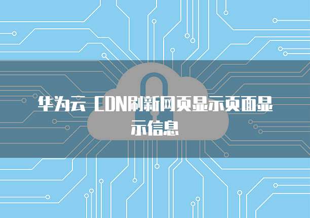 华为云 CDN刷新网页显示页面显示信息