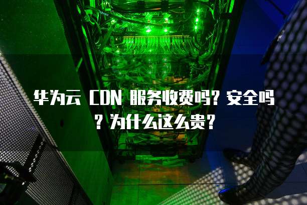 华为云 CDN 服务收费吗?安全吗?为什么这么贵?