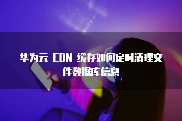 华为云 CDN 缓存如何定时清理文件数据库信息