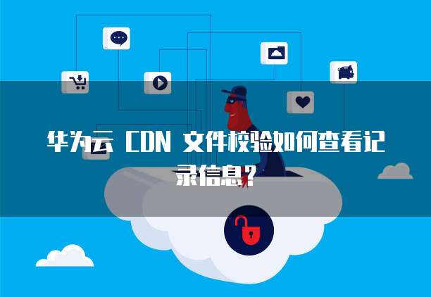 华为云 CDN 文件校验如何查看记录信息?