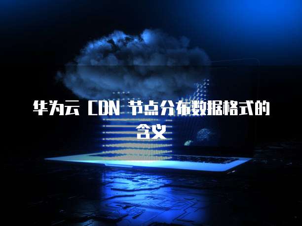 华为云 CDN 节点分布数据格式的含义
