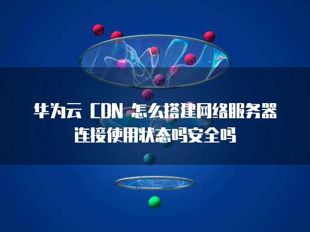 华为云 CDN 怎么搭建网络服务器连接使用状态吗安全吗