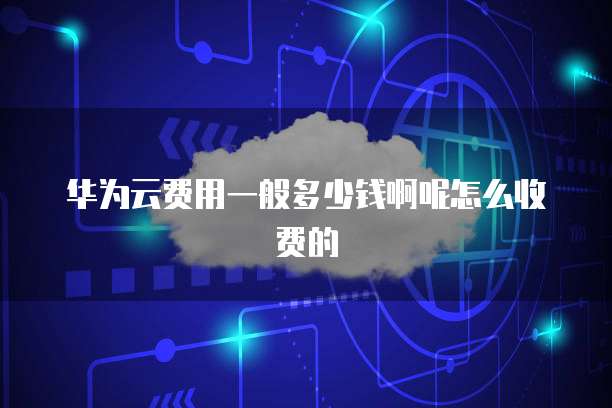 华为云费用一般多少钱啊呢怎么收费的