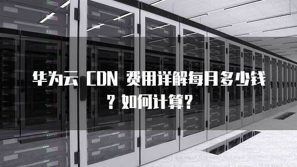 华为云 CDN 费用详解每月多少钱?如何计算?