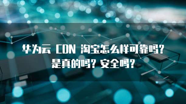 华为云 CDN 淘宝怎么样可靠吗?是真的吗?安全吗?