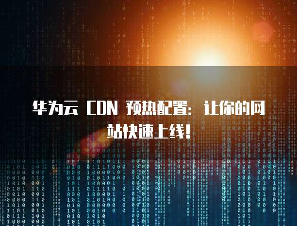 华为云 CDN 预热配置：让你的网站快速上线！