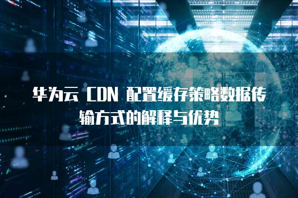 华为云 CDN 配置缓存策略数据传输方式的解释与优势