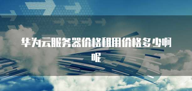 华为云服务器价格租用价格多少啊呢