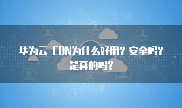 华为云 CDN为什么好用?安全吗?是真的吗?