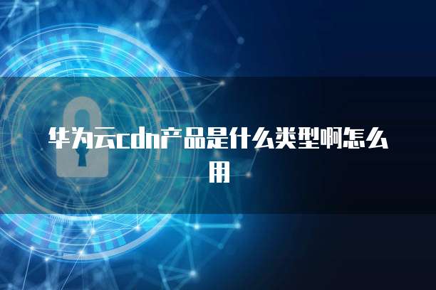 华为云cdn产品是什么类型啊怎么用