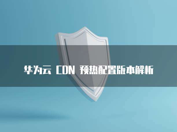 华为云 CDN 预热配置版本解析