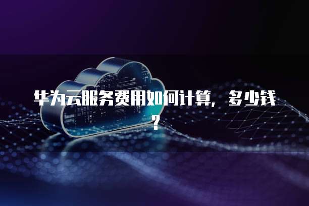 华为云服务费用如何计算,多少钱?