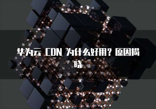 华为云 CDN 为什么好用?原因揭晓