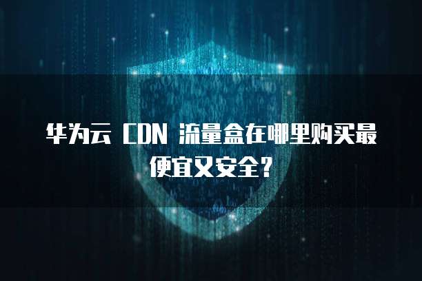 华为云 CDN 流量盒在哪里购买最便宜又安全?