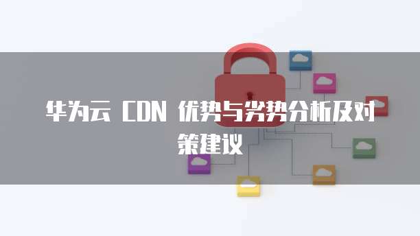 华为云 CDN 优势与劣势分析及对策建议