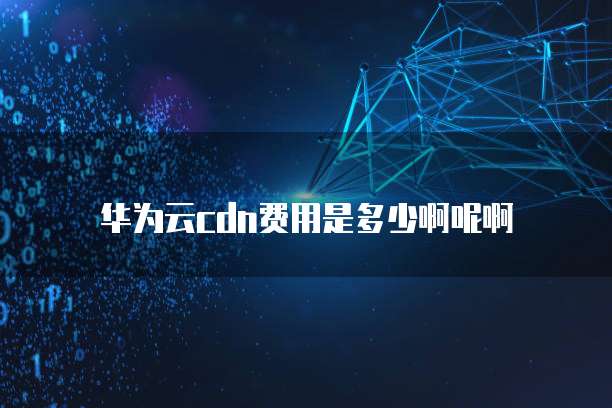 华为云cdn费用是多少啊呢啊