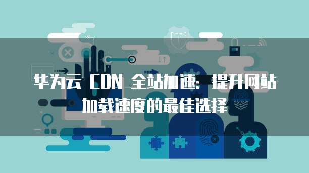 华为云 CDN 全站加速：提升网站加载速度的最佳选择