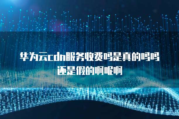 华为云cdn服务收费吗是真的吗吗还是假的啊呢啊