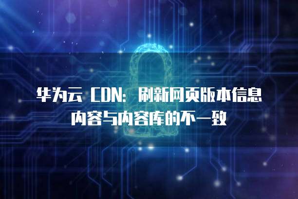 华为云 CDN:刷新网页版本信息内容与内容库的不一致