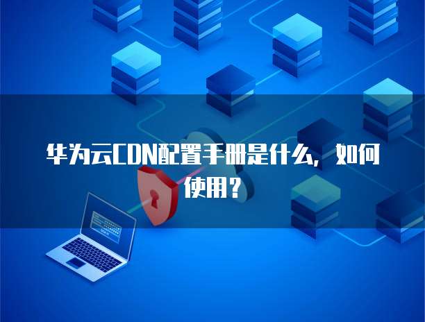 华为云CDN配置手册是什么,如何使用?