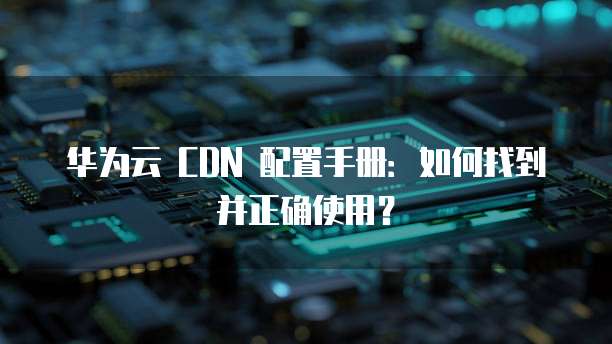 华为云 CDN 配置手册:如何找到并正确使用?