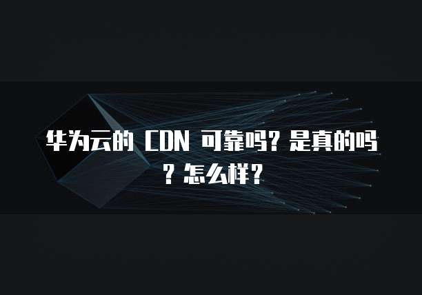 华为云的 CDN 可靠吗？是真的吗？怎么样？