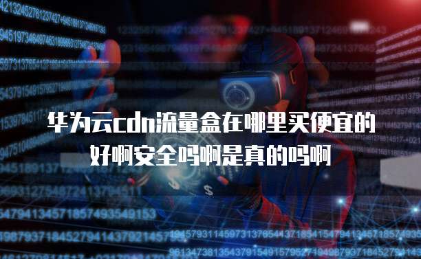 华为云cdn流量盒在哪里买便宜的好啊安全吗啊是真的吗啊